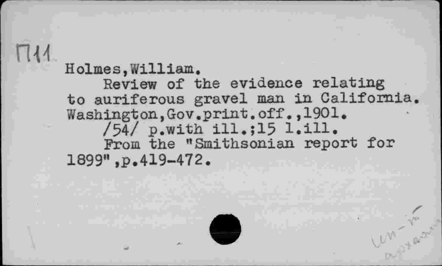 ﻿гш
Holmes,William.
Review of the evidence relating to auriferous gravel man in California. Washington,Gov.print.off.,1901.
/54/ p.with ill.;15 1.111.
From the ’’Smithsonian report for 1899",p.419-472.